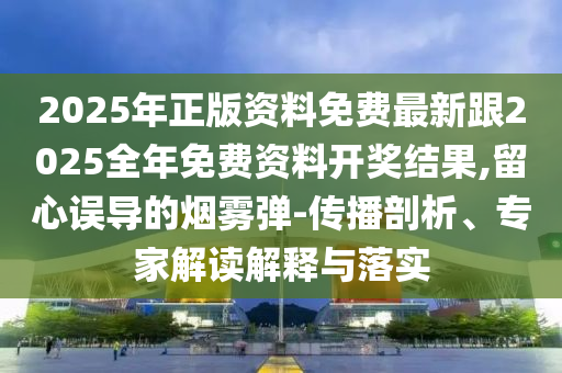 2025年正版资料免费最新跟2025全年免费资料开奖结果,留心误导的烟雾弹-传播剖析、专家解读解释与落实